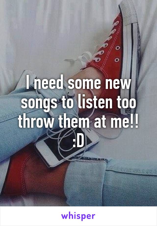 I need some new songs to listen too throw them at me!! :D
