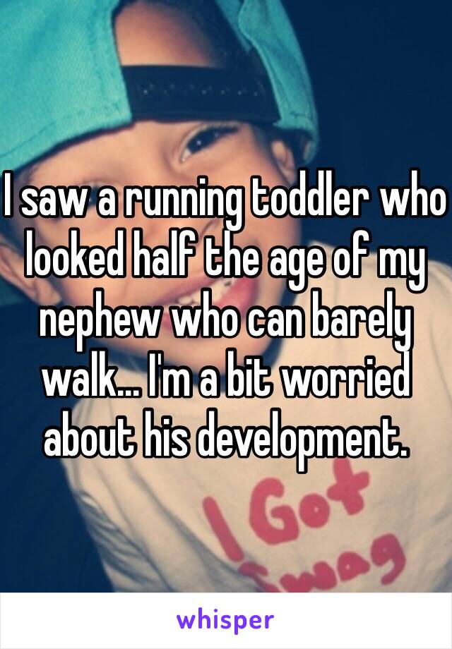 I saw a running toddler who looked half the age of my nephew who can barely walk... I'm a bit worried about his development.