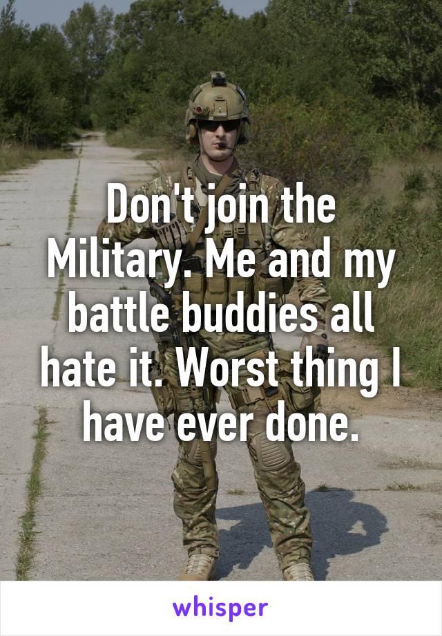 Don't join the Military. Me and my battle buddies all hate it. Worst thing I have ever done.