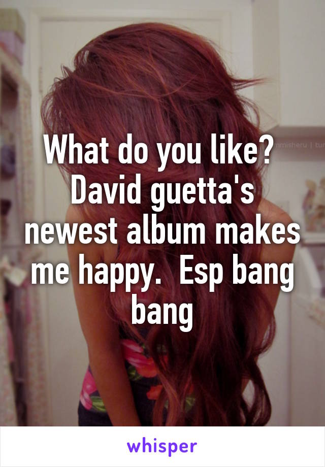 What do you like?  David guetta's newest album makes me happy.  Esp bang bang