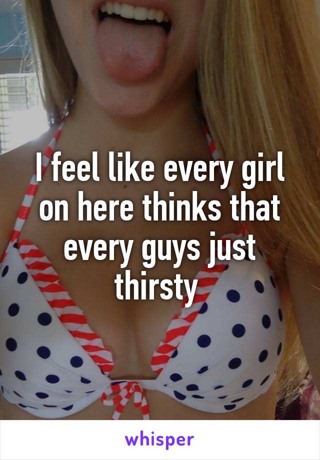 I feel like every girl on here thinks that every guys just thirsty 