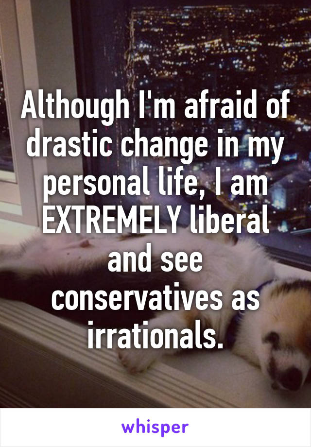 Although I'm afraid of drastic change in my personal life, I am EXTREMELY liberal and see conservatives as irrationals.