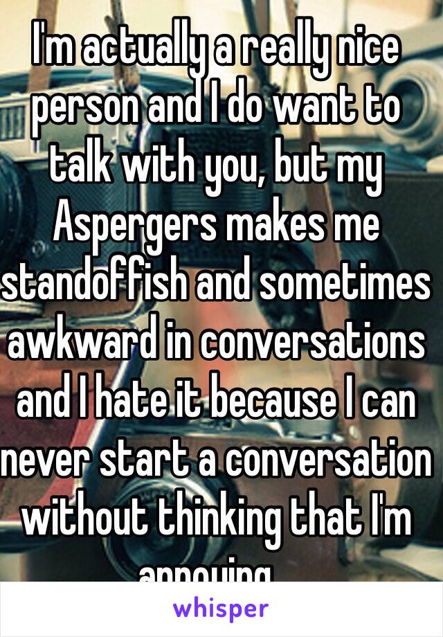 I'm actually a really nice person and I do want to talk with you, but my Aspergers makes me standoffish and sometimes awkward in conversations and I hate it because I can never start a conversation without thinking that I'm annoying...