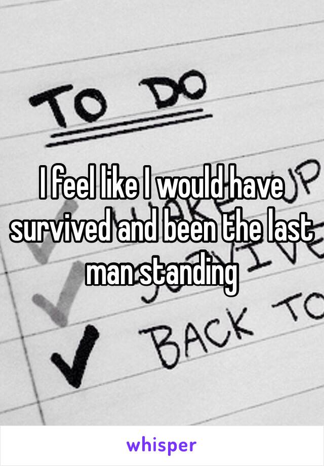 I feel like I would have survived and been the last man standing 