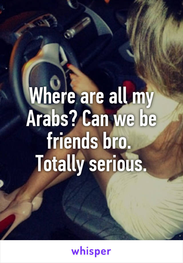 Where are all my Arabs? Can we be friends bro. 
Totally serious.