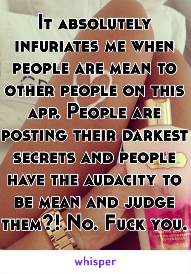 It absolutely infuriates me when people are mean to other people on this app. People are posting their darkest secrets and people have the audacity to be mean and judge them?! No. Fuck you. 