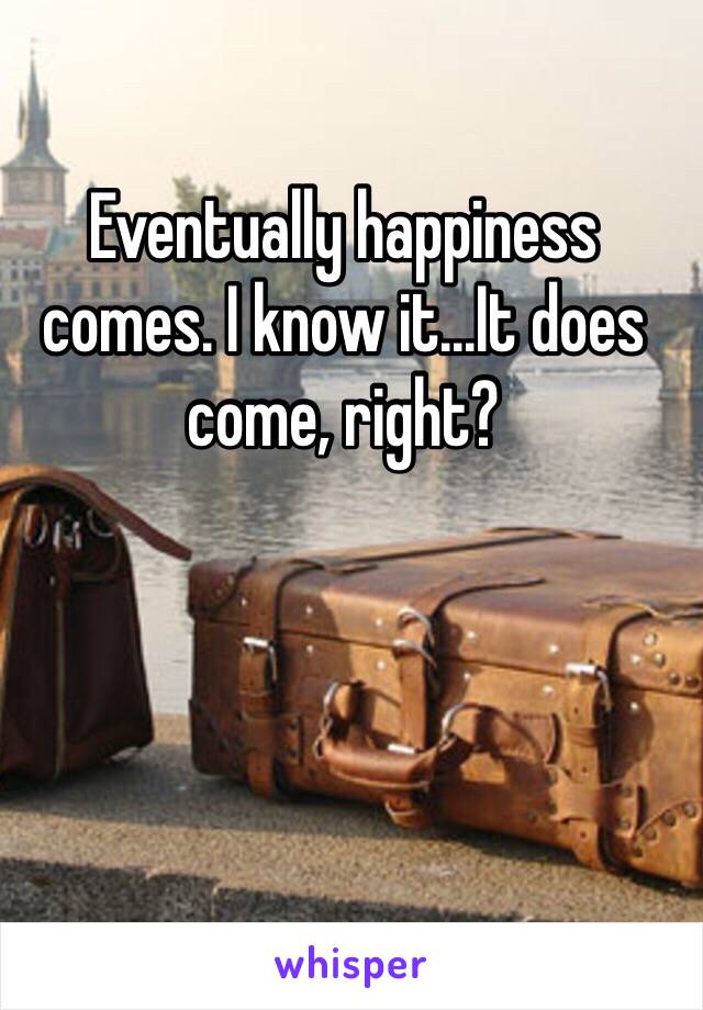 Eventually happiness comes. I know it...It does come, right?