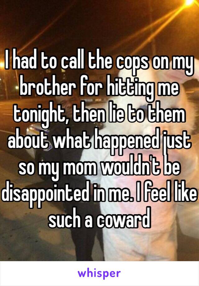 I had to call the cops on my brother for hitting me tonight, then lie to them about what happened just so my mom wouldn't be disappointed in me. I feel like such a coward 