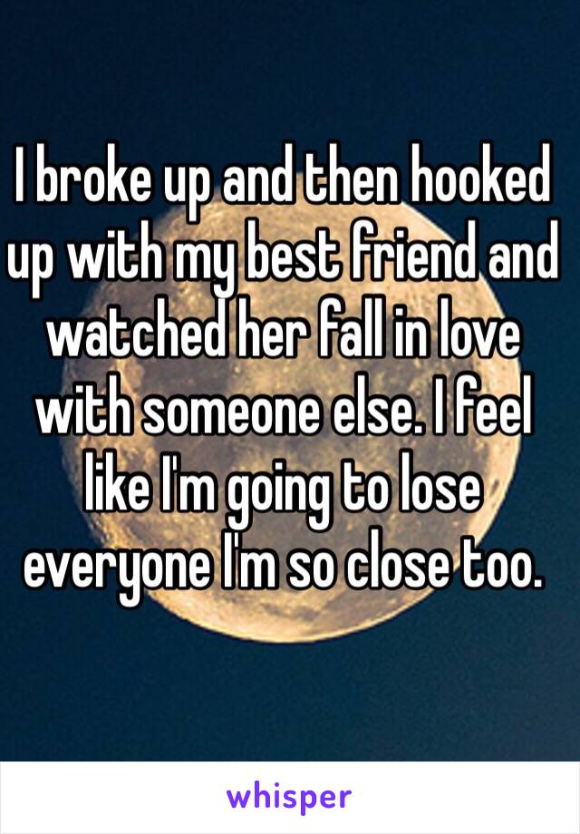 I broke up and then hooked up with my best friend and watched her fall in love with someone else. I feel like I'm going to lose everyone I'm so close too. 