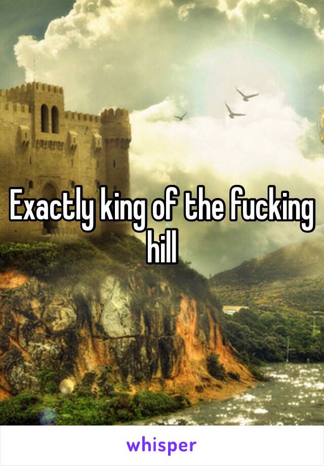 Exactly king of the fucking hill