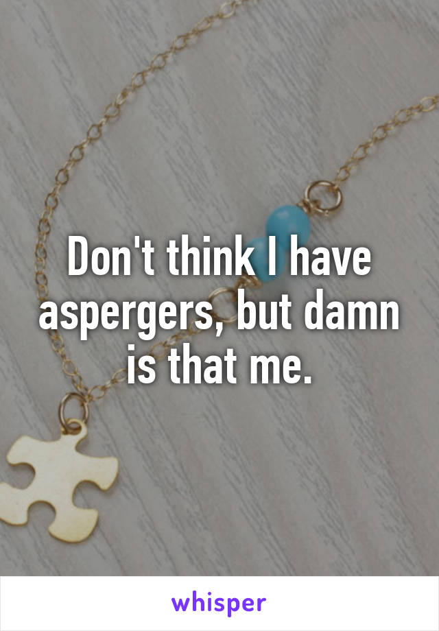 Don't think I have aspergers, but damn is that me.