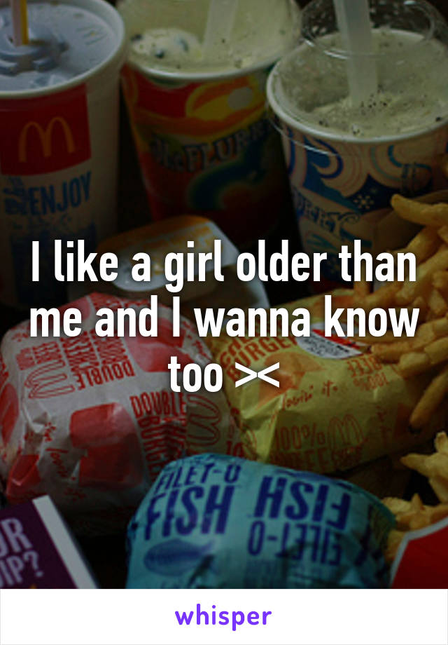 I like a girl older than me and I wanna know too ><