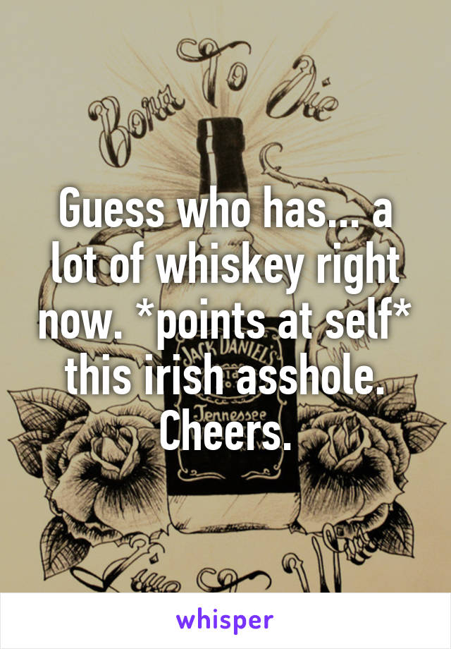 Guess who has... a lot of whiskey right now. *points at self* this irish asshole. Cheers.