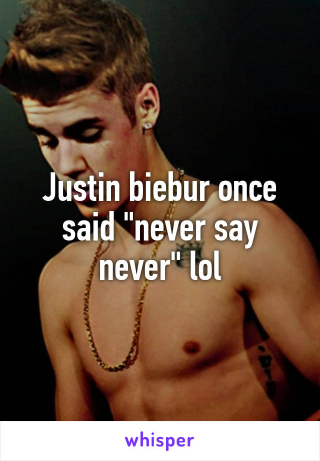 Justin biebur once said "never say never" lol