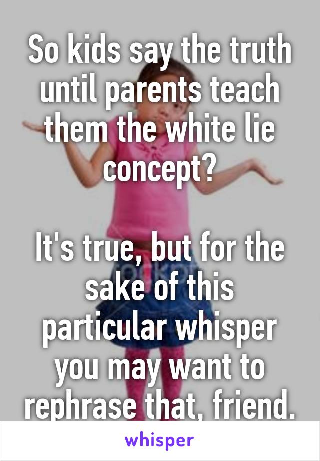 So kids say the truth until parents teach them the white lie concept?

It's true, but for the sake of this particular whisper you may want to rephrase that, friend.