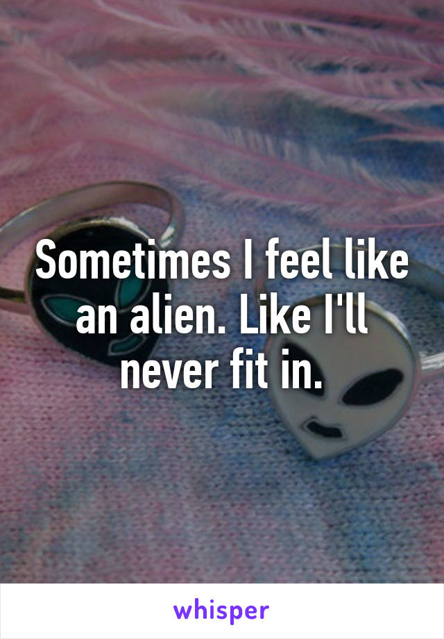 Sometimes I feel like an alien. Like I'll never fit in.