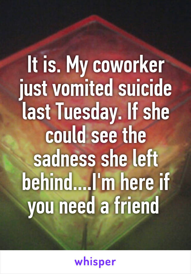 It is. My coworker just vomited suicide last Tuesday. If she could see the sadness she left behind....I'm here if you need a friend 