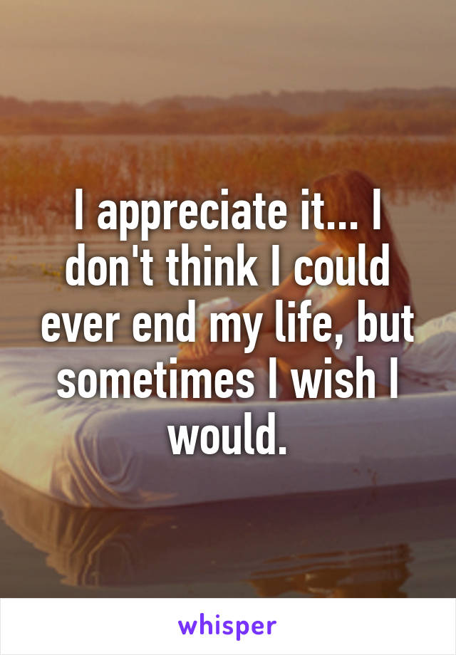 I appreciate it... I don't think I could ever end my life, but sometimes I wish I would.