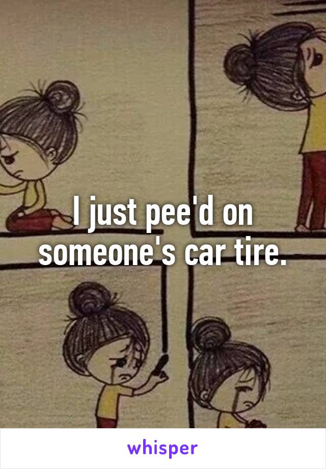 I just pee'd on someone's car tire.