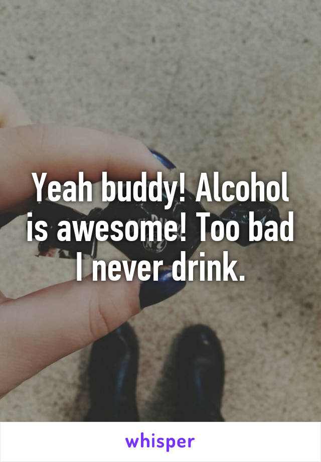 Yeah buddy! Alcohol is awesome! Too bad I never drink.