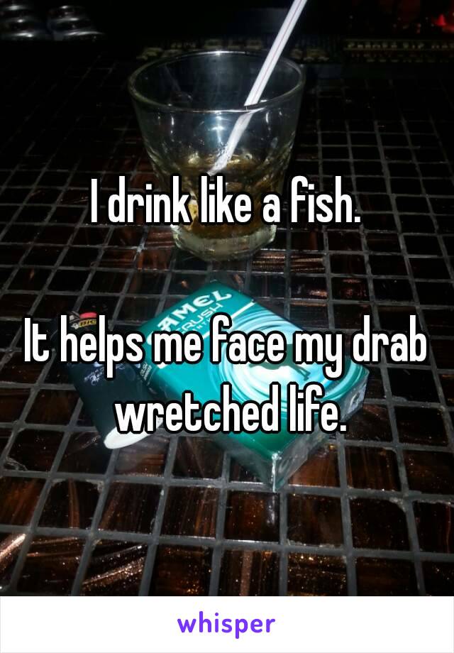 I drink like a fish.

It helps me face my drab wretched life.