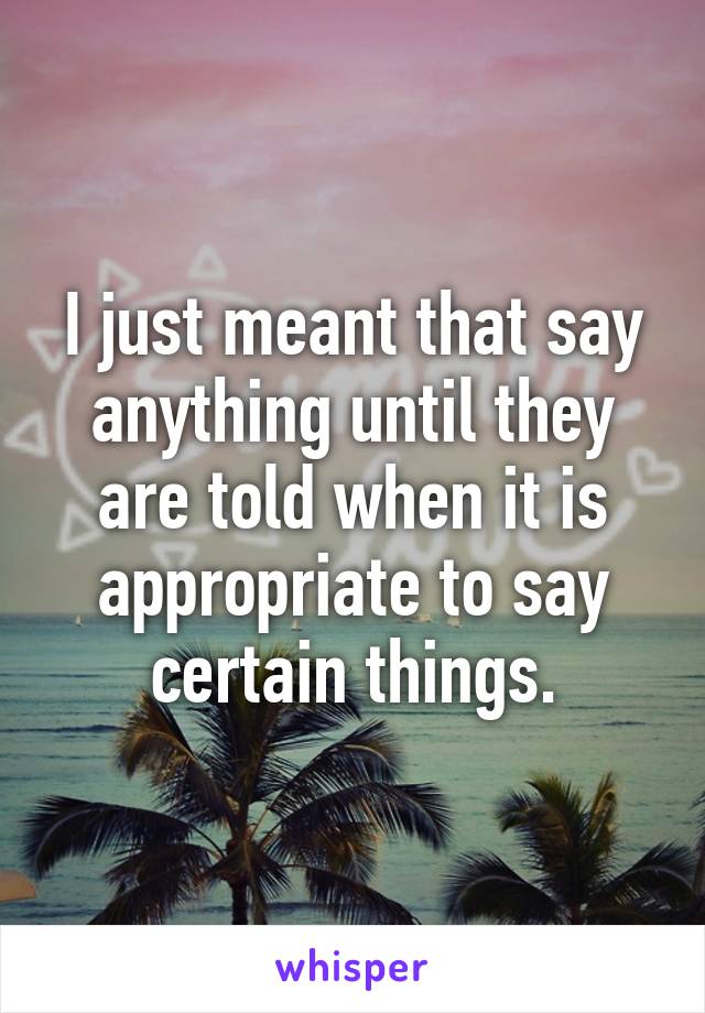 I just meant that say anything until they are told when it is appropriate to say certain things.