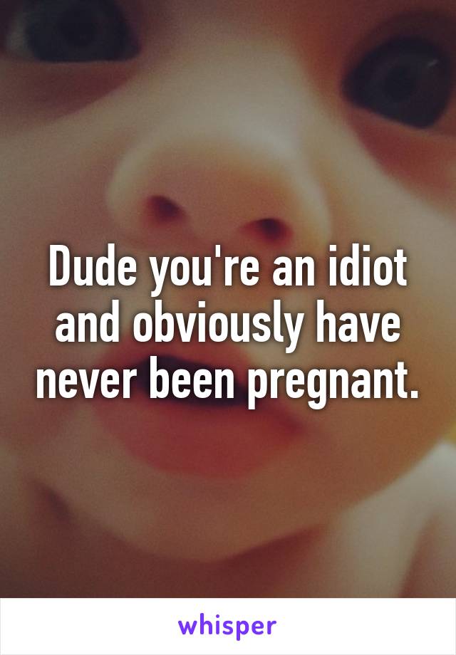 Dude you're an idiot and obviously have never been pregnant.