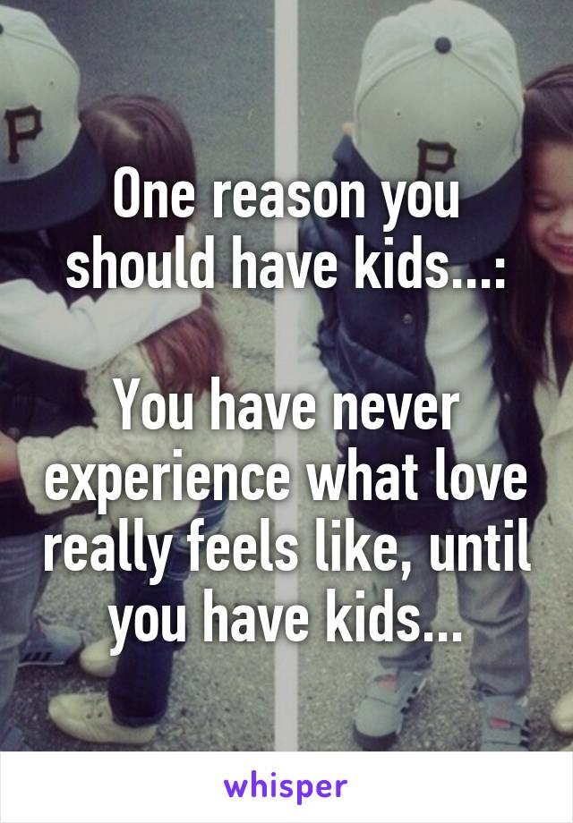 One reason you should have kids...:

You have never experience what love really feels like, until you have kids...