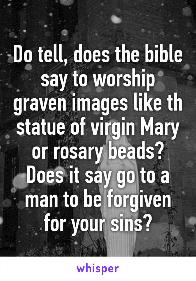 Do tell, does the bible say to worship graven images like th statue of virgin Mary or rosary beads? Does it say go to a man to be forgiven for your sins?