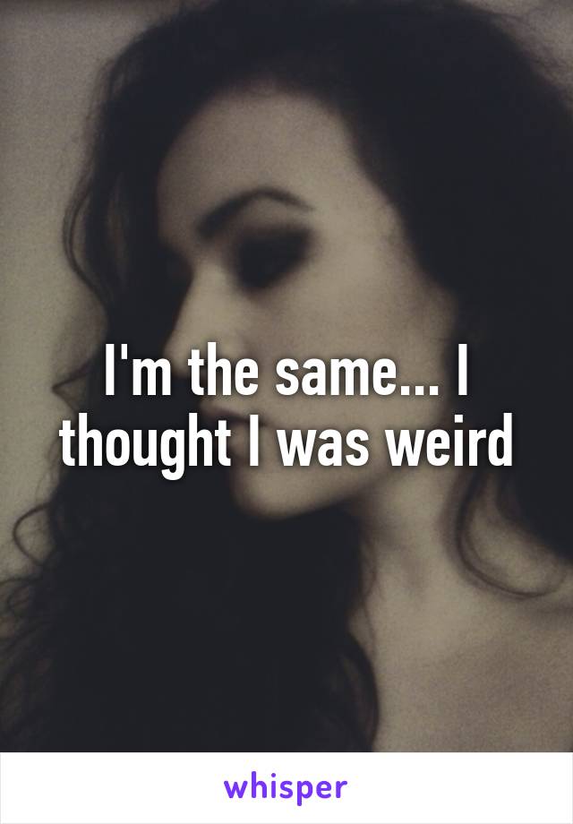 I'm the same... I thought I was weird