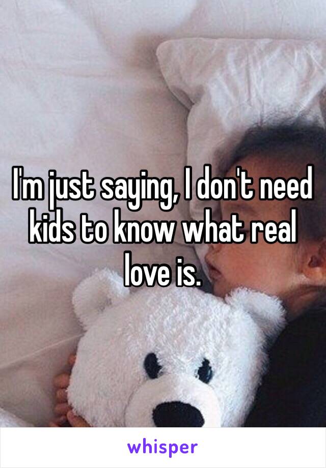 I'm just saying, I don't need kids to know what real love is.