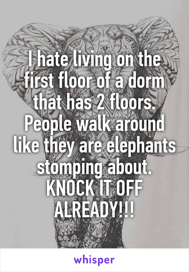 I hate living on the first floor of a dorm that has 2 floors. People walk around like they are elephants stomping about. KNOCK IT OFF ALREADY!!!