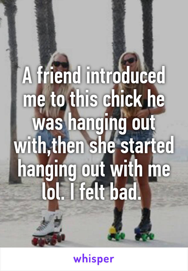 A friend introduced me to this chick he was hanging out with,then she started hanging out with me lol. I felt bad. 