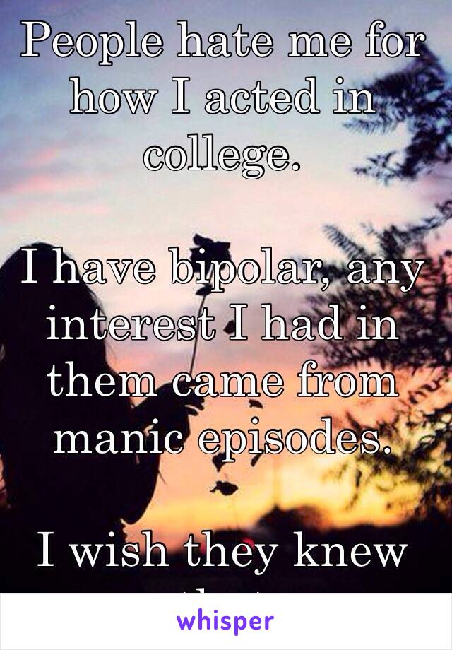 People hate me for how I acted in college. 

I have bipolar, any interest I had in them came from manic episodes. 

I wish they knew that