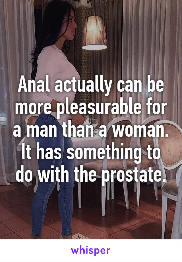 Anal actually can be more pleasurable for a man than a woman. It has something to do with the prostate.