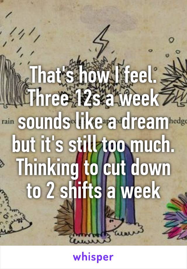 That's how I feel. Three 12s a week sounds like a dream but it's still too much. Thinking to cut down to 2 shifts a week