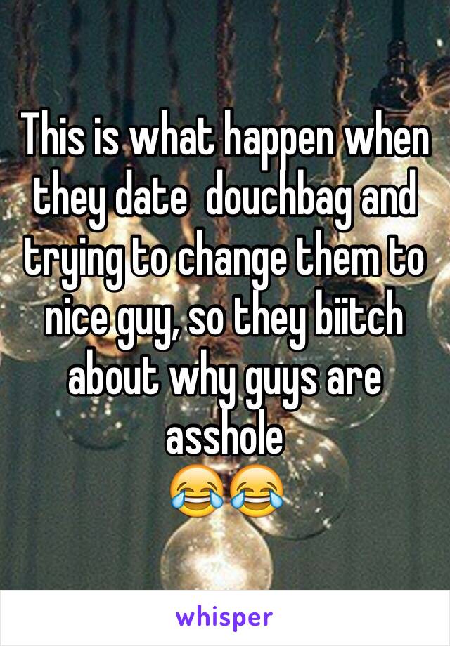This is what happen when they date  douchbag and trying to change them to nice guy, so they biitch about why guys are asshole 
😂😂