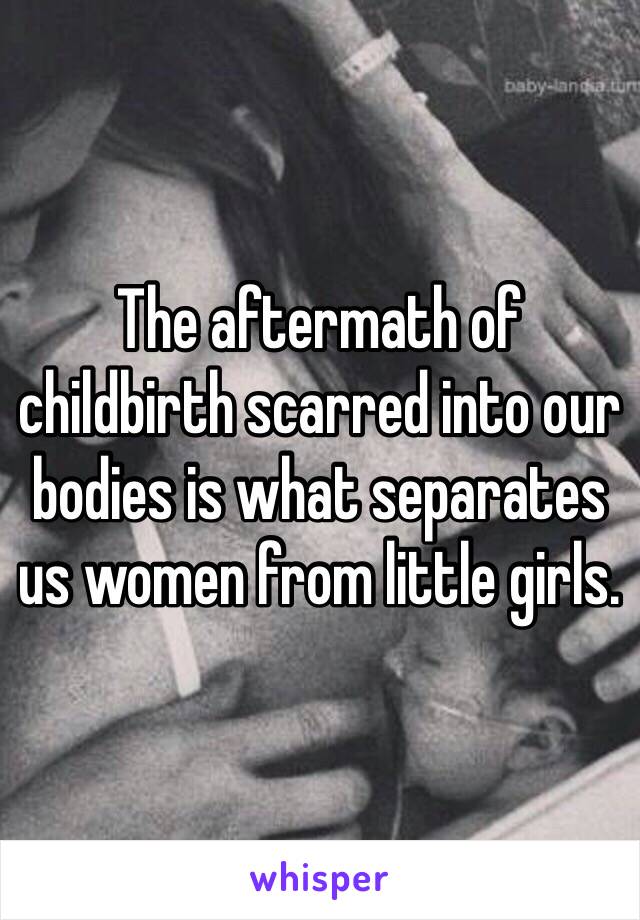 The aftermath of childbirth scarred into our bodies is what separates us women from little girls. 