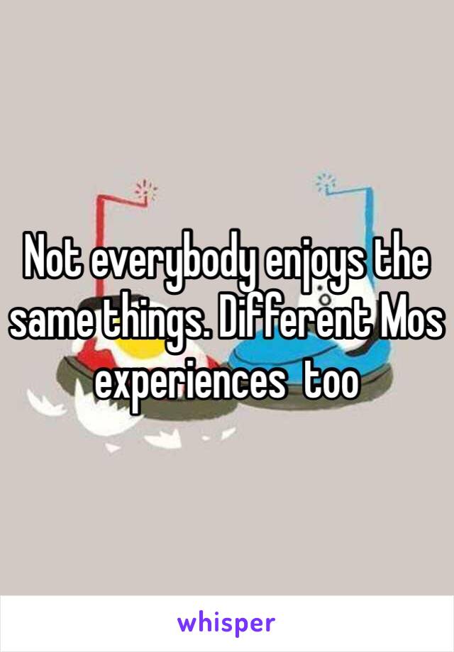 Not everybody enjoys the same things. Different Mos experiences  too