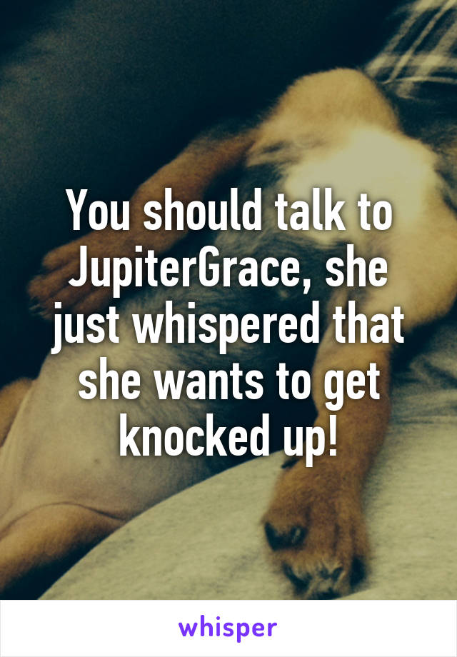 You should talk to JupiterGrace, she just whispered that she wants to get knocked up!