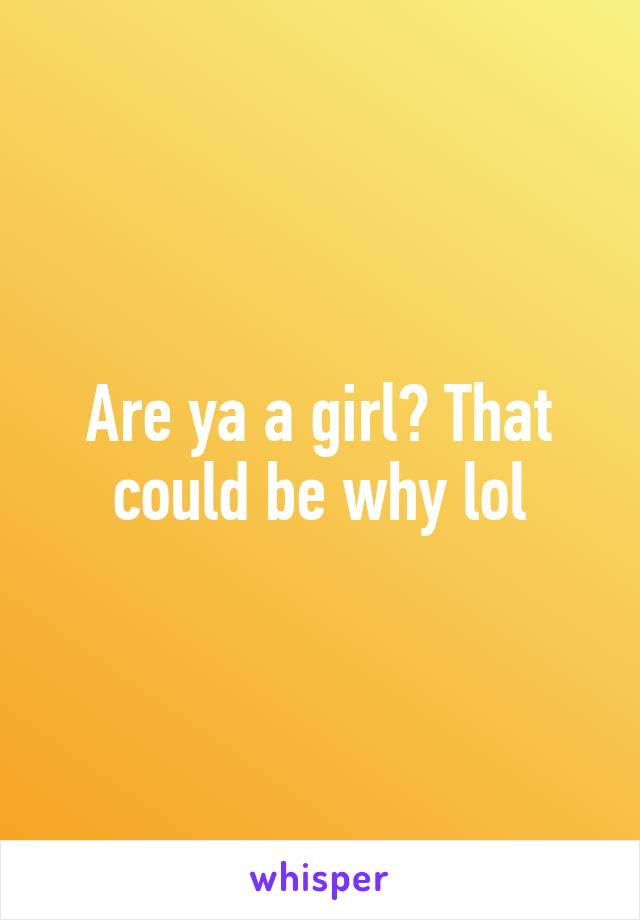 Are ya a girl? That could be why lol