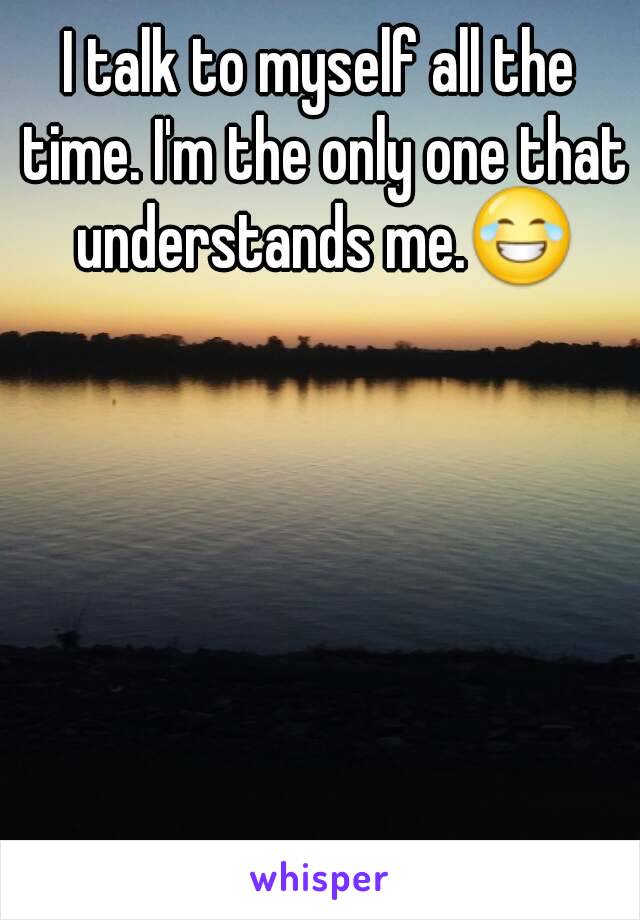 I talk to myself all the time. I'm the only one that understands me.😂