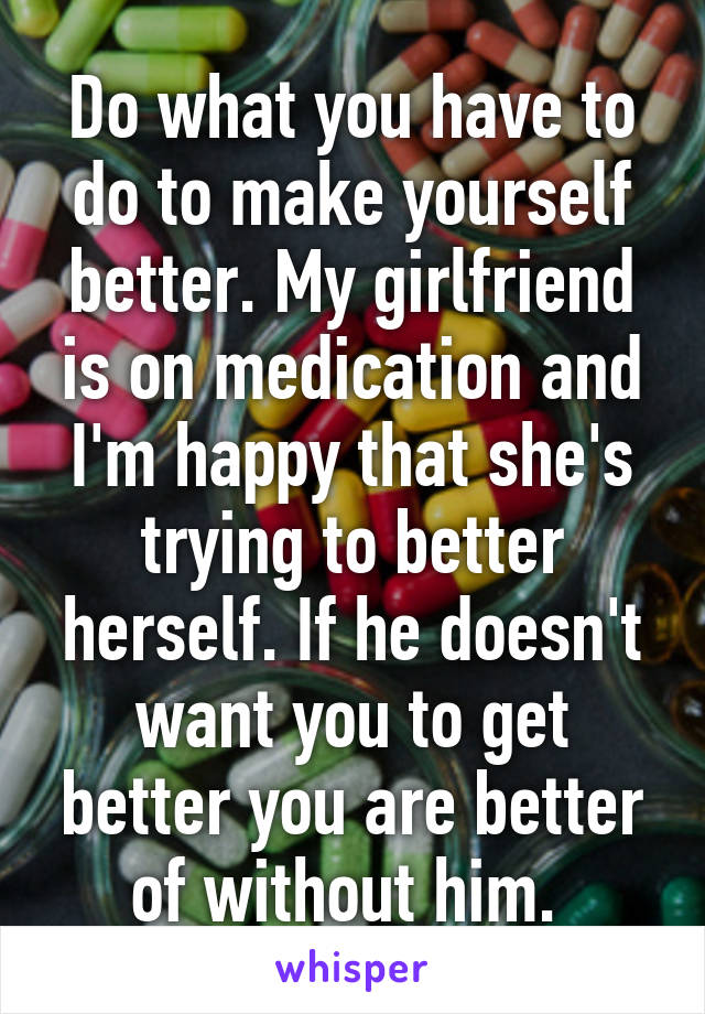 Do what you have to do to make yourself better. My girlfriend is on medication and I'm happy that she's trying to better herself. If he doesn't want you to get better you are better of without him. 