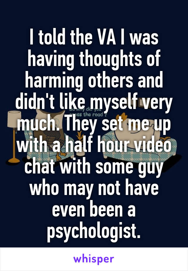 I told the VA I was having thoughts of harming others and didn't like myself very much. They set me up with a half hour video chat with some guy who may not have even been a psychologist.
