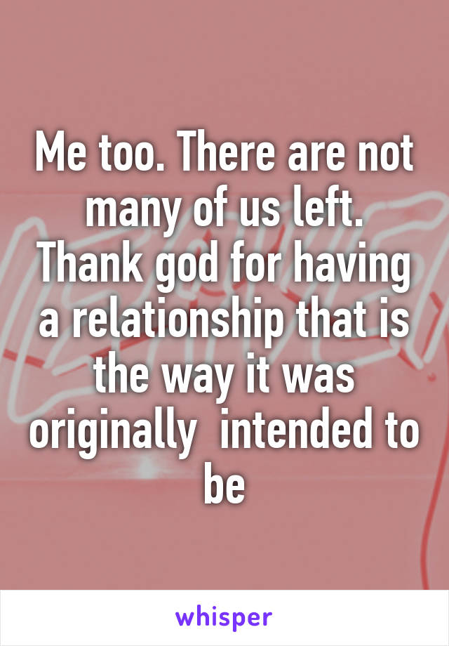 Me too. There are not many of us left. Thank god for having a relationship that is the way it was originally  intended to be