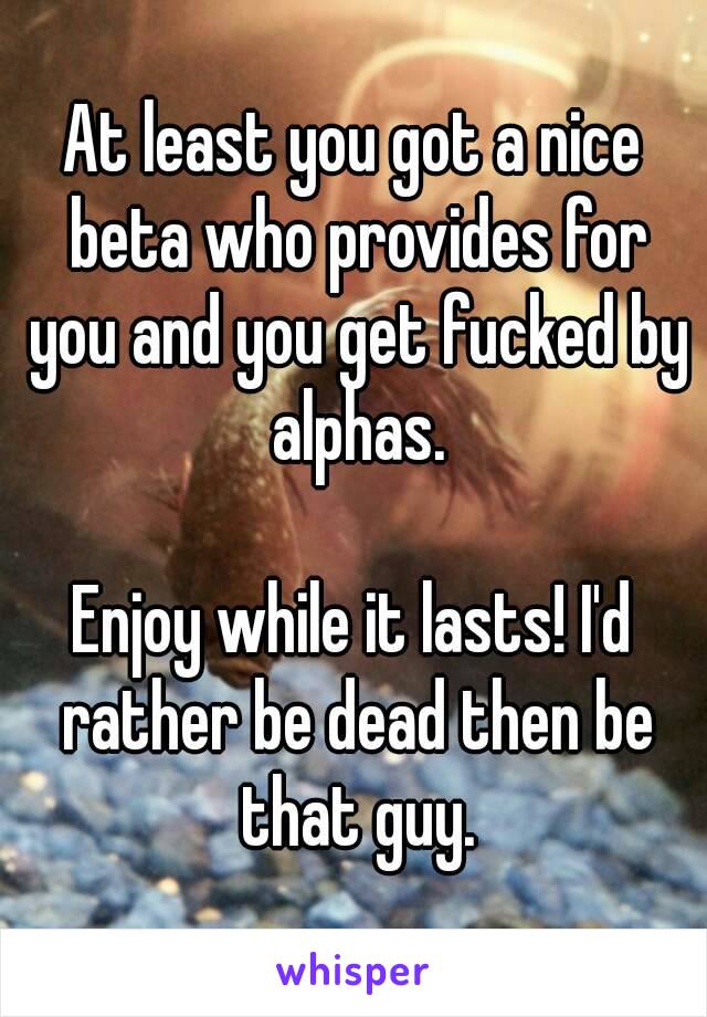 At least you got a nice beta who provides for you and you get fucked by alphas.

Enjoy while it lasts! I'd rather be dead then be that guy.