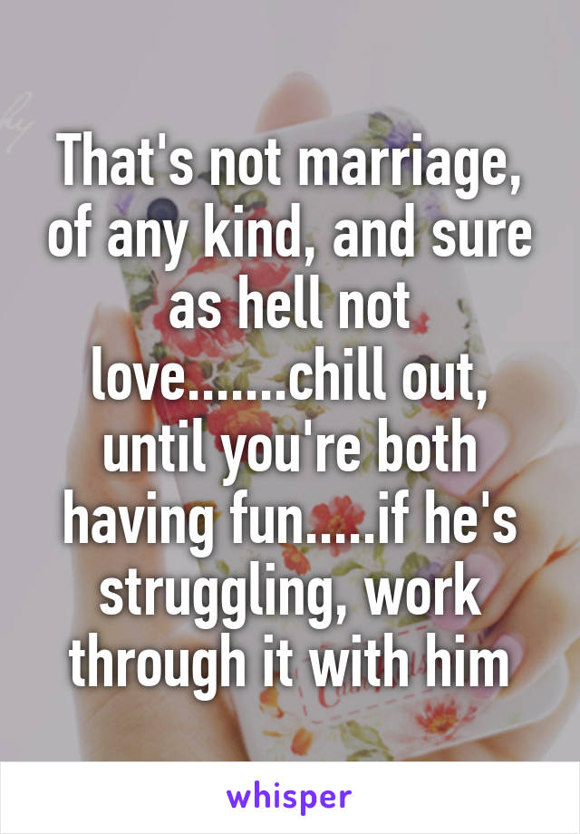 That's not marriage, of any kind, and sure as hell not love.......chill out, until you're both having fun.....if he's struggling, work through it with him