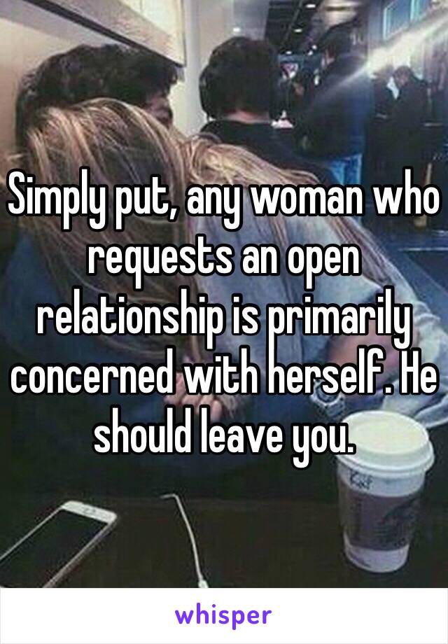Simply put, any woman who requests an open relationship is primarily concerned with herself. He should leave you.
