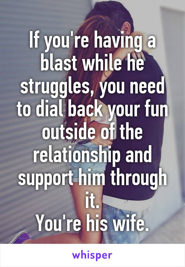 If you're having a blast while he struggles, you need to dial back your fun outside of the relationship and support him through it.
You're his wife.