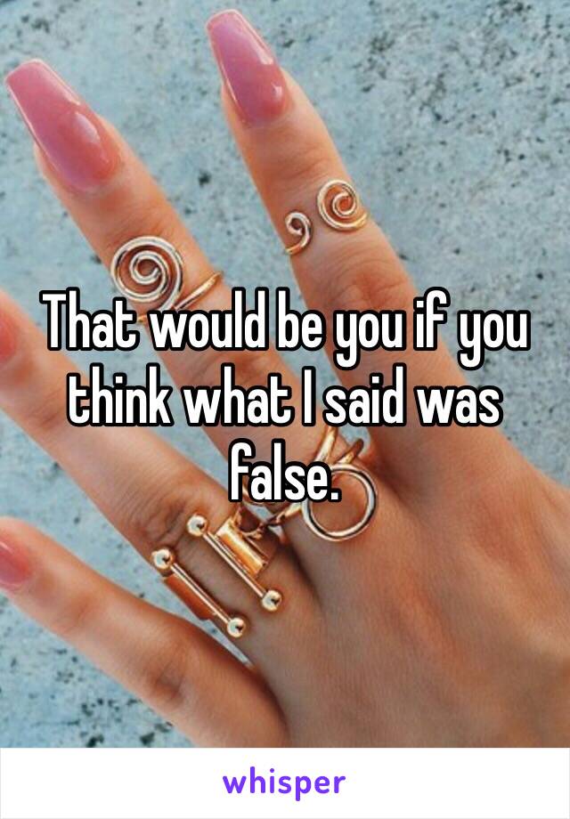 That would be you if you think what I said was false.